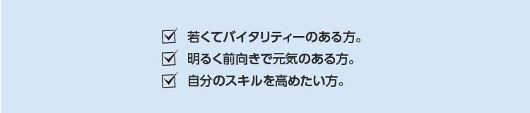 若くてバタリティーのある方。明るく前向きで元気のある方。自分のスキルを高めたい方。
